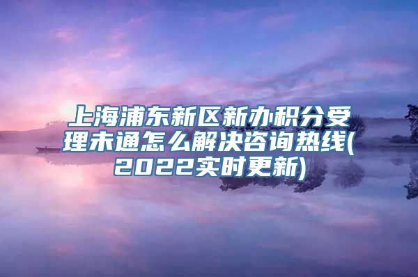 上海浦东新区新办积分受理未通怎么解决咨询热线(2022实时更新)