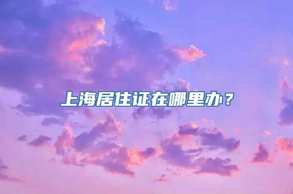 上海居住证在哪里办？