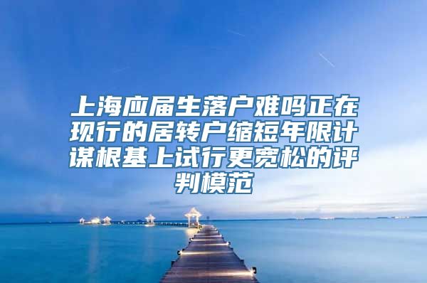 上海应届生落户难吗正在现行的居转户缩短年限计谋根基上试行更宽松的评判模范