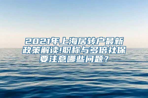 2021年上海居转户最新政策解读!职称与多倍社保要注意哪些问题？