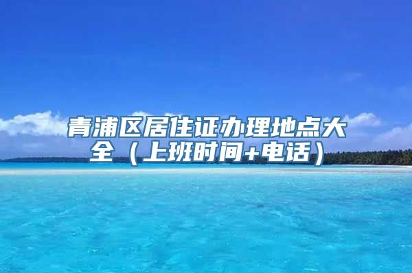 青浦区居住证办理地点大全（上班时间+电话）