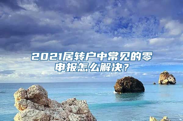 2021居转户中常见的零申报怎么解决？