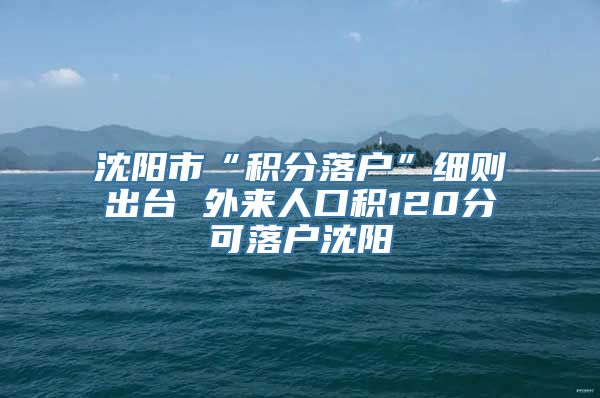 沈阳市“积分落户”细则出台 外来人口积120分可落户沈阳