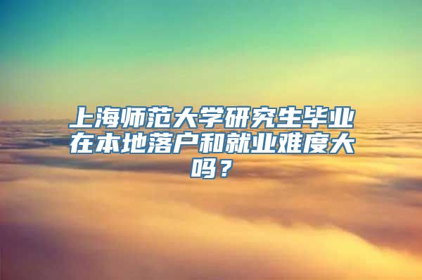 上海师范大学研究生毕业在本地落户和就业难度大吗？