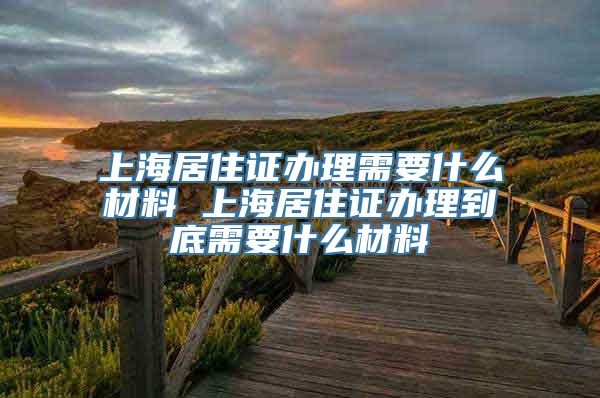 上海居住证办理需要什么材料 上海居住证办理到底需要什么材料