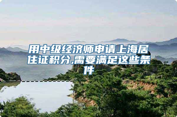 用中级经济师申请上海居住证积分,需要满足这些条件