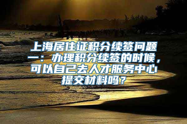 上海居住证积分续签问题一：办理积分续签的时候，可以自己去人才服务中心提交材料吗？