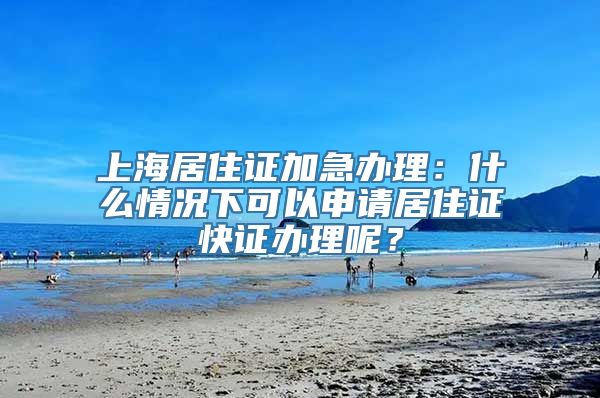 上海居住证加急办理：什么情况下可以申请居住证快证办理呢？