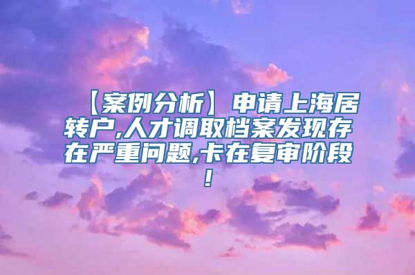 【案例分析】申请上海居转户,人才调取档案发现存在严重问题,卡在复审阶段!