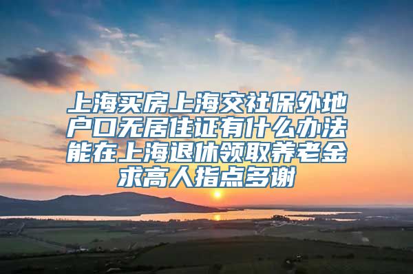 上海买房上海交社保外地户口无居住证有什么办法能在上海退休领取养老金求高人指点多谢