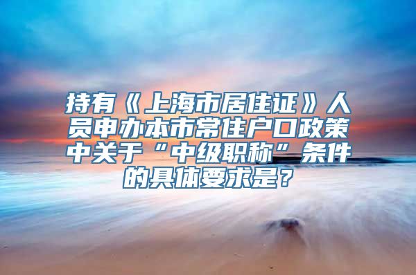 持有《上海市居住证》人员申办本市常住户口政策中关于“中级职称”条件的具体要求是？