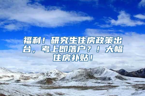 福利！研究生住房政策出台，考上即落户？！大幅住房补贴！