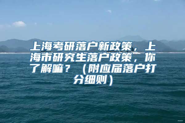 上海考研落户新政策，上海市研究生落户政策，你了解嘛？（附应届落户打分细则）