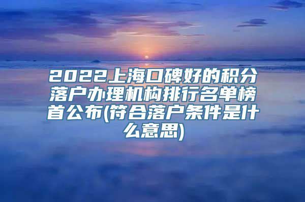 2022上海口碑好的积分落户办理机构排行名单榜首公布(符合落户条件是什么意思)