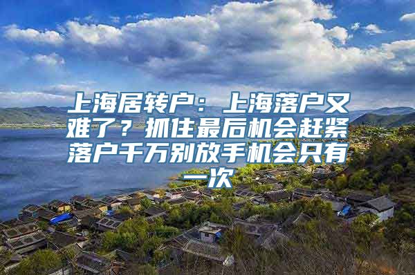 上海居转户：上海落户又难了？抓住最后机会赶紧落户千万别放手机会只有一次