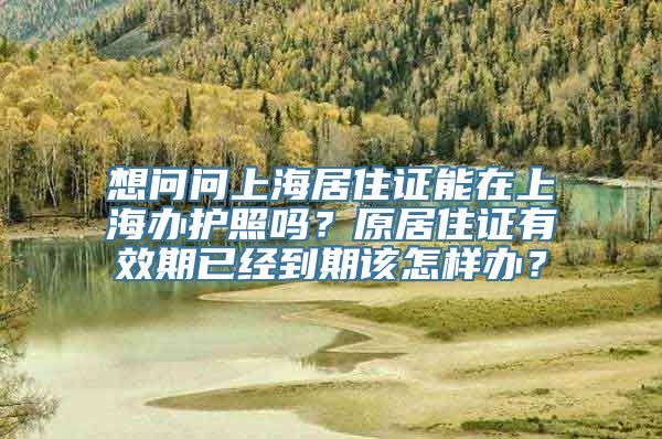 想问问上海居住证能在上海办护照吗？原居住证有效期已经到期该怎样办？