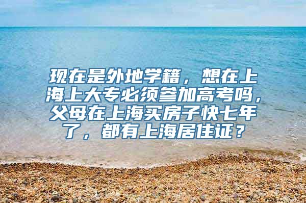 现在是外地学籍，想在上海上大专必须参加高考吗，父母在上海买房子快七年了，都有上海居住证？