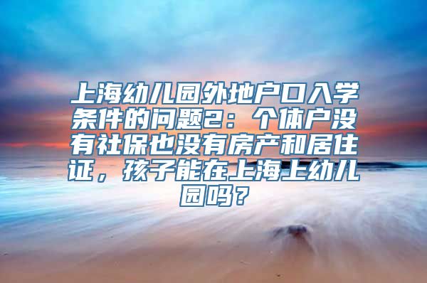 上海幼儿园外地户口入学条件的问题2：个体户没有社保也没有房产和居住证，孩子能在上海上幼儿园吗？