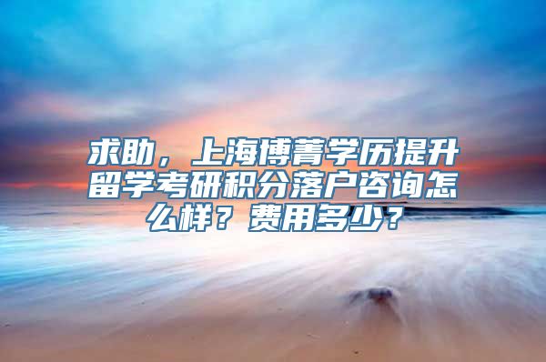 求助，上海博菁学历提升留学考研积分落户咨询怎么样？费用多少？