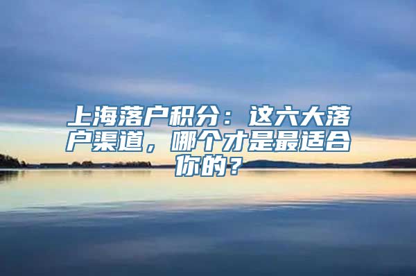 上海落户积分：这六大落户渠道，哪个才是最适合你的？