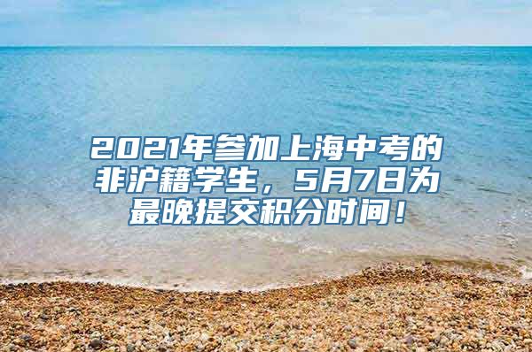 2021年参加上海中考的非沪籍学生，5月7日为最晚提交积分时间！