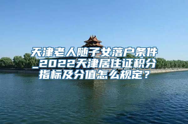 天津老人随子女落户条件_2022天津居住证积分指标及分值怎么规定？