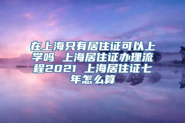 在上海只有居住证可以上学吗 上海居住证办理流程2021 上海居住证七年怎么算