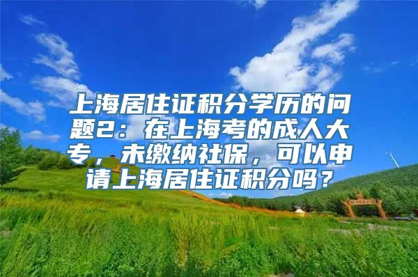 上海居住证积分学历的问题2：在上海考的成人大专，未缴纳社保，可以申请上海居住证积分吗？