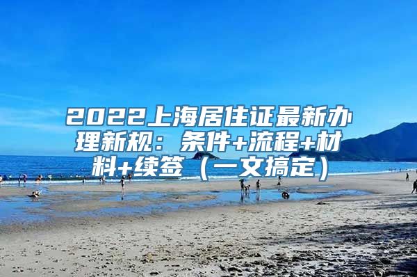 2022上海居住证最新办理新规：条件+流程+材料+续签（一文搞定）