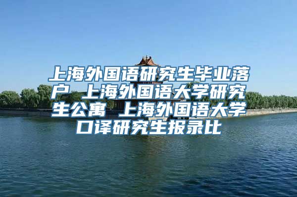 上海外国语研究生毕业落户 上海外国语大学研究生公寓 上海外国语大学口译研究生报录比