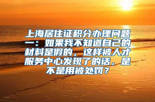 上海居住证积分办理问题一：如果我不知道自己的材料是假的，这样被人才服务中心发现了的话，是不是用被处罚？