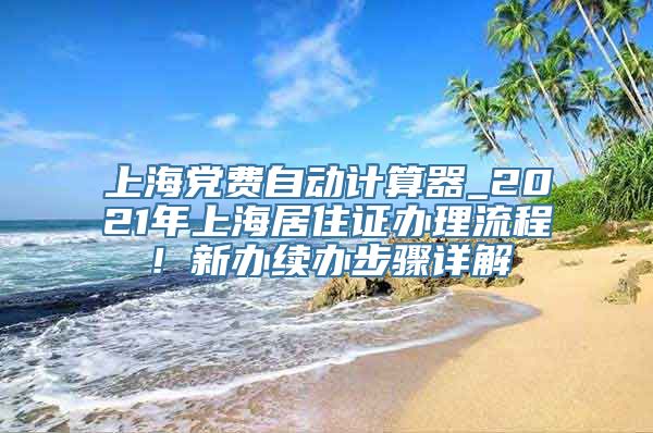 上海党费自动计算器_2021年上海居住证办理流程！新办续办步骤详解