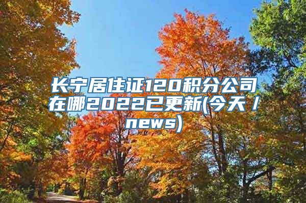 长宁居住证120积分公司在哪2022已更新(今天／news)