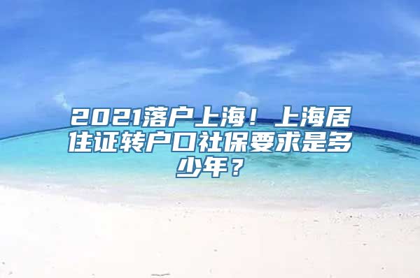 2021落户上海！上海居住证转户口社保要求是多少年？