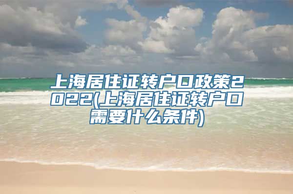 上海居住证转户口政策2022(上海居住证转户口需要什么条件)