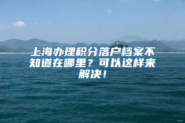 上海办理积分落户档案不知道在哪里？可以这样来解决！