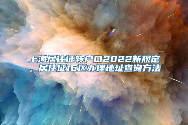 上海居住证转户口2022新规定，居住证16区办理地址查询方法