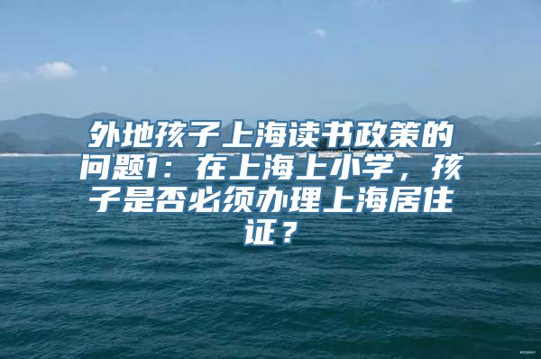 外地孩子上海读书政策的问题1：在上海上小学，孩子是否必须办理上海居住证？