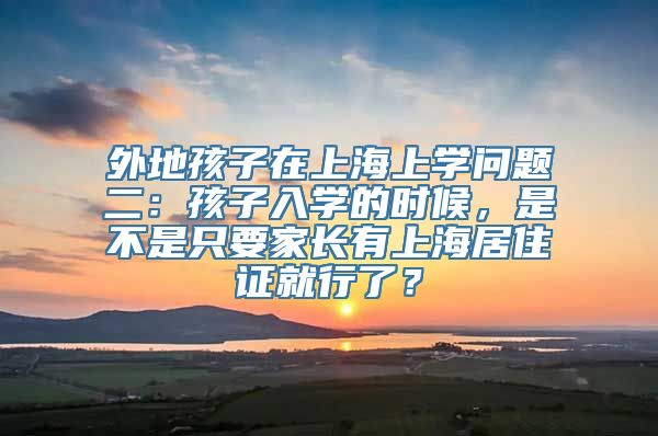 外地孩子在上海上学问题二：孩子入学的时候，是不是只要家长有上海居住证就行了？