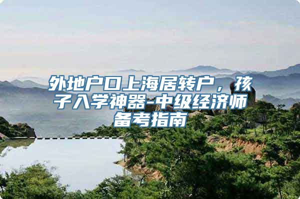 外地户口上海居转户，孩子入学神器-中级经济师备考指南