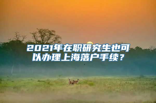 2021年在职研究生也可以办理上海落户手续？