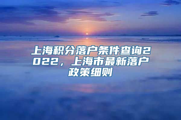 上海积分落户条件查询2022，上海市最新落户政策细则