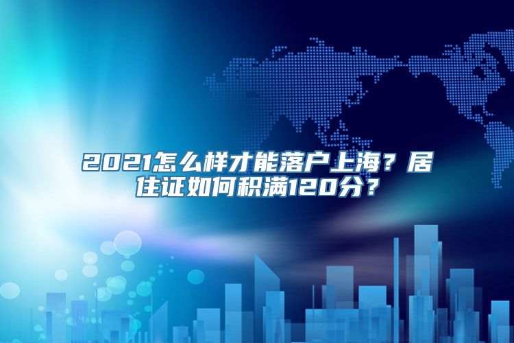 2021怎么样才能落户上海？居住证如何积满120分？