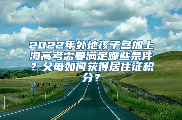 2022年外地孩子参加上海高考需要满足哪些条件？父母如何获得居住证积分？