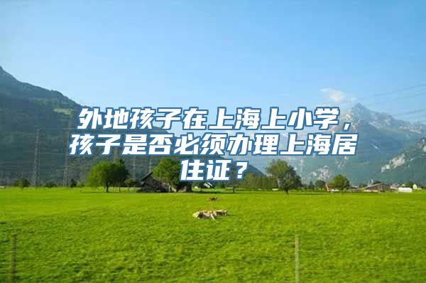 外地孩子在上海上小学，孩子是否必须办理上海居住证？