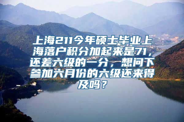 上海211今年硕士毕业上海落户积分加起来是71，还差六级的一分，想问下参加六月份的六级还来得及吗？