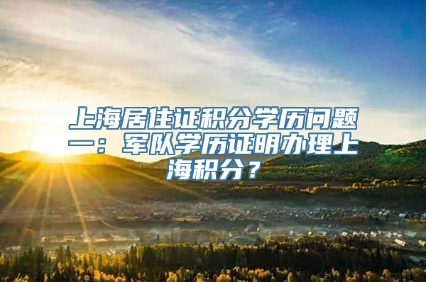 上海居住证积分学历问题一：军队学历证明办理上海积分？