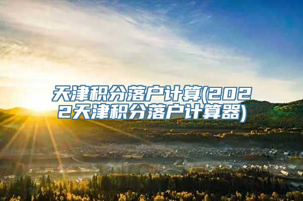 天津积分落户计算(2022天津积分落户计算器)