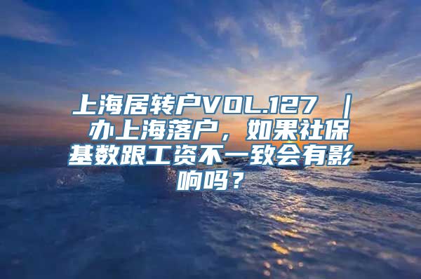 上海居转户VOL.127 ｜ 办上海落户，如果社保基数跟工资不一致会有影响吗？