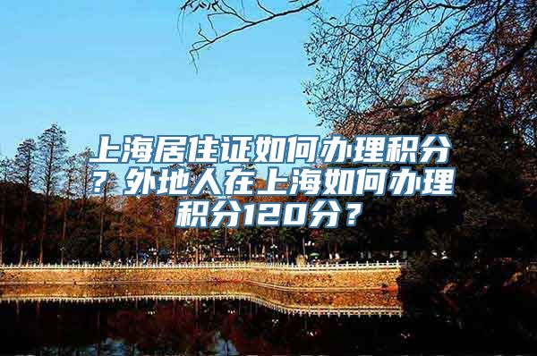 上海居住证如何办理积分？外地人在上海如何办理积分120分？